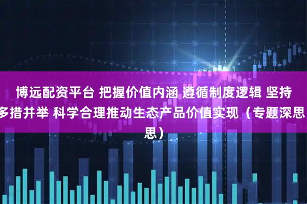 博远配资平台 把握价值内涵 遵循制度逻辑 坚持多措并举 科学合理推动生态产品价值实现（专题深思）