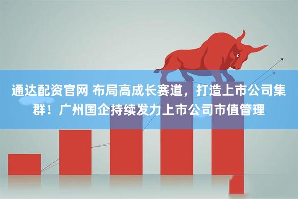通达配资官网 布局高成长赛道，打造上市公司集群！广州国企持续发力上市公司市值管理