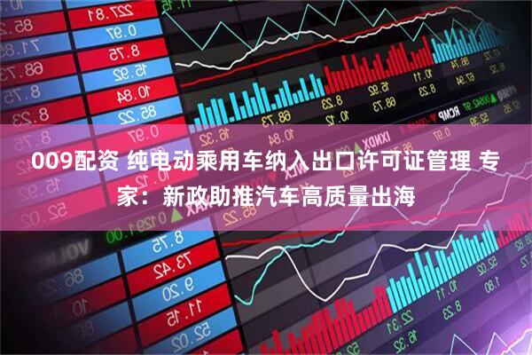 009配资 纯电动乘用车纳入出口许可证管理 专家：新政助推汽车高质量出海