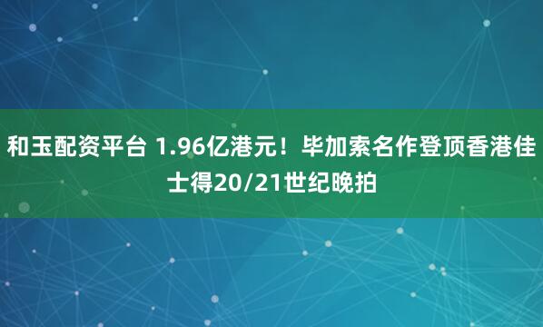 和玉配资平台 1.96亿港元！毕加索名作登顶香港佳士得20/21世纪晚拍