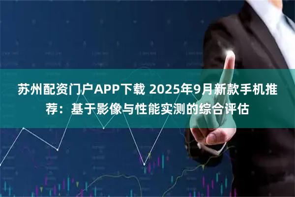 苏州配资门户APP下载 2025年9月新款手机推荐：基于影像与性能实测的综合评估