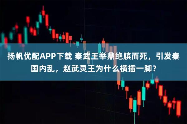 扬帆优配APP下载 秦武王举鼎绝膑而死，引发秦国内乱，赵武灵王为什么横插一脚？