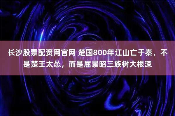 长沙股票配资网官网 楚国800年江山亡于秦，不是楚王太怂，而是屈景昭三族树大根深