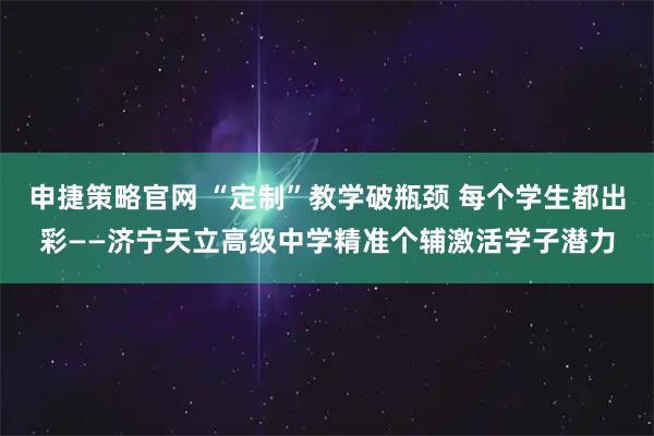 申捷策略官网 “定制”教学破瓶颈 每个学生都出彩——济宁天立高级中学精准个辅激活学子潜力