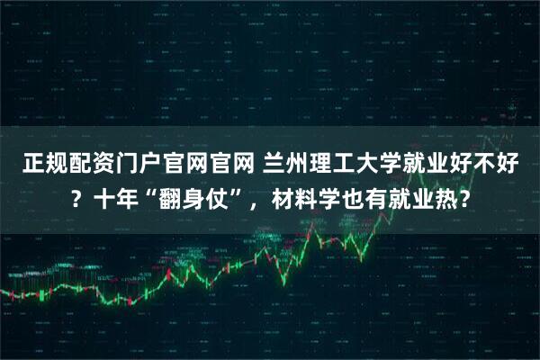 正规配资门户官网官网 兰州理工大学就业好不好？十年“翻身仗”，材料学也有就业热？