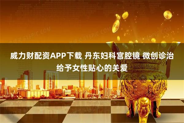 威力财配资APP下载 丹东妇科宫腔镜 微创诊治给予女性贴心的关爱