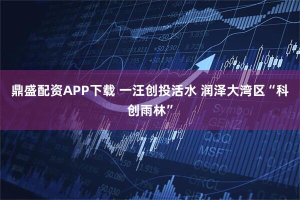 鼎盛配资APP下载 一汪创投活水 润泽大湾区“科创雨林”