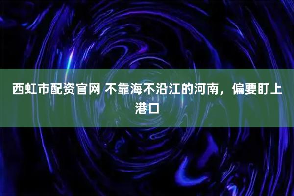 西虹市配资官网 不靠海不沿江的河南，偏要盯上港口