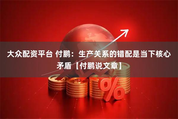 大众配资平台 付鹏:生产关系的错配是当下核心矛盾【付鹏说文章】