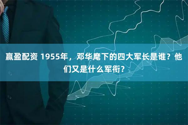 赢盈配资 1955年,邓华麾下的四大军长是谁?他们又是什么军衔?