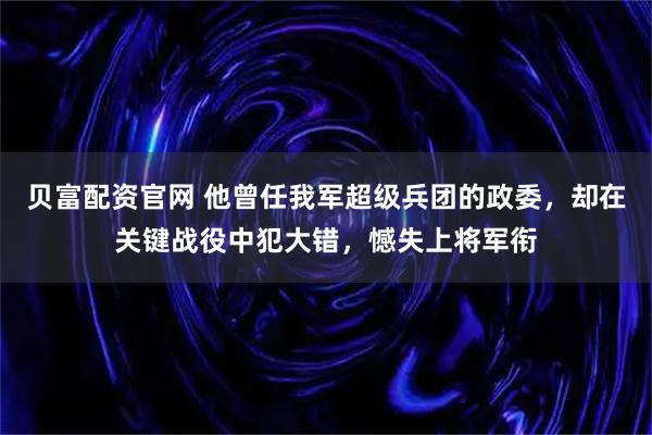 贝富配资官网 他曾任我军超级兵团的政委,却在关键战役中犯大错,憾失上将军衔