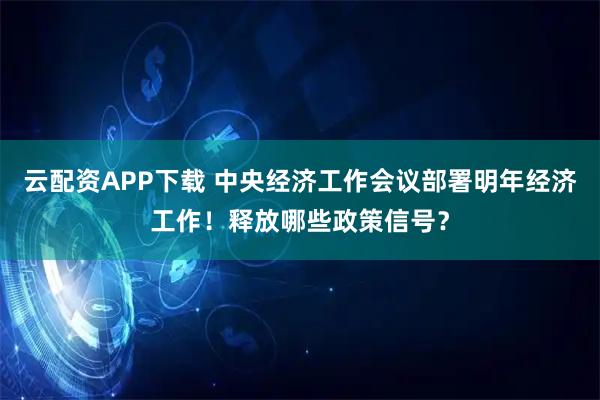 云配资APP下载 中央经济工作会议部署明年经济工作！释放哪些政策信号？