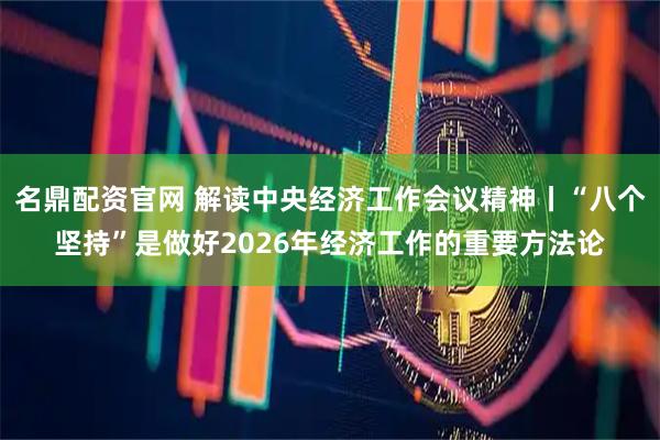 名鼎配资官网 解读中央经济工作会议精神丨“八个坚持”是做好2026年经济工作的重要方法论