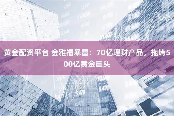黄金配资平台 金雅福暴雷：70亿理财产品，拖垮500亿黄金巨头