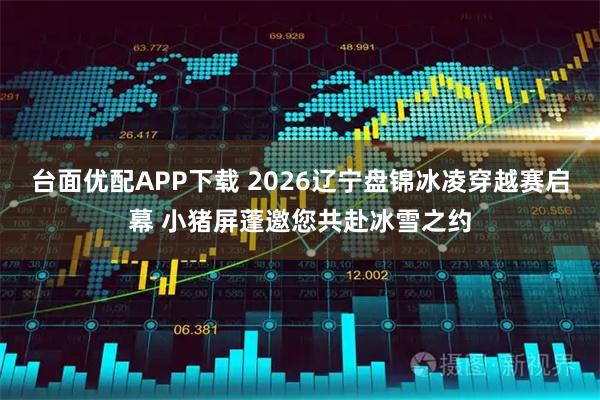 台面优配APP下载 2026辽宁盘锦冰凌穿越赛启幕 小猪屏蓬邀您共赴冰雪之约