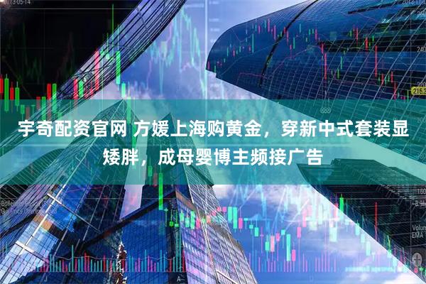 宇奇配资官网 方媛上海购黄金，穿新中式套装显矮胖，成母婴博主频接广告