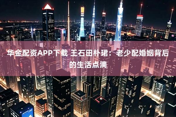 华金配资APP下载 王石田朴珺：老少配婚姻背后的生活点滴