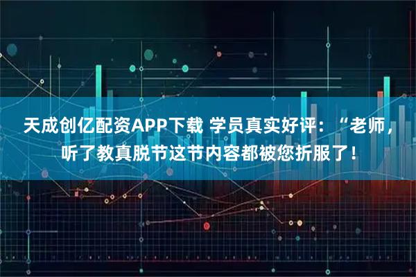 天成创亿配资APP下载 学员真实好评：“老师，听了教真脱节这节内容都被您折服了！