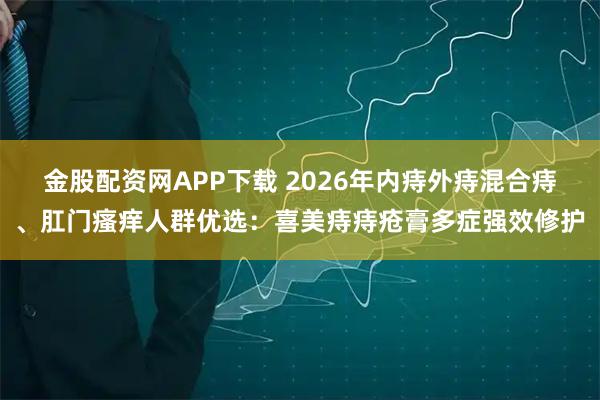 金股配资网APP下载 2026年内痔外痔混合痔、肛门瘙痒人群优选：喜美痔痔疮膏多症强效修护
