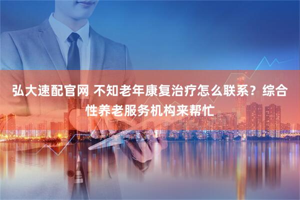 弘大速配官网 不知老年康复治疗怎么联系？综合性养老服务机构来帮忙