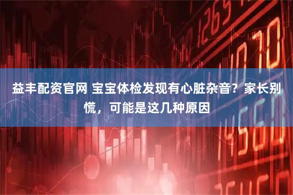 益丰配资官网 宝宝体检发现有心脏杂音？家长别慌，可能是这几种原因