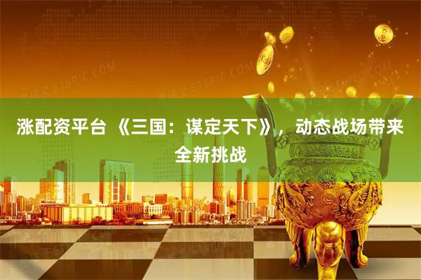 涨配资平台 《三国:谋定天下》,动态战场带来全新挑战