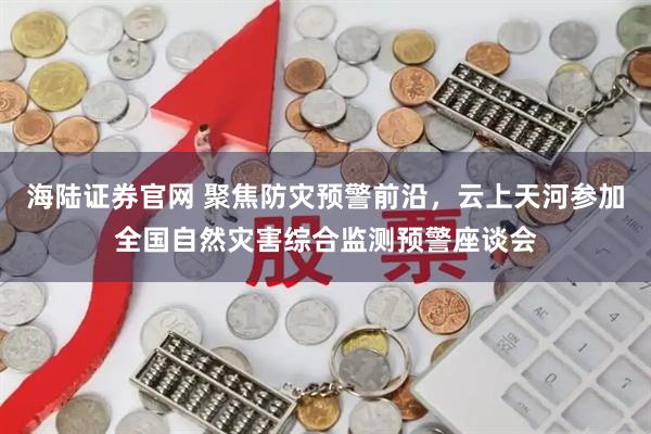 海陆证券官网 聚焦防灾预警前沿,云上天河参加全国自然灾害综合监测预警座谈会